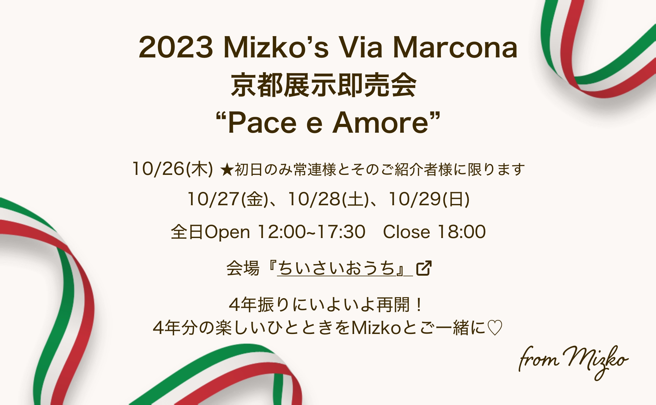 2023 Mizko’s Via Marcona 京都展示即売会 “Pace e Amore” 10/26(木) ★初日のみ常連様とそのご紹介者様に限ります 10/27(金)、10/28(土)、10/29(日) 全日Open 12:00~17:30　Close 18:00 会場『ちいさいおうち』 4年振りにいよいよ再開！4年分の楽しいひとときをMizkoとご一緒に